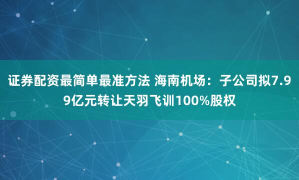证券配资最简单最准方法 海南机场：子公司拟7.99亿元转让天羽飞训100%股权