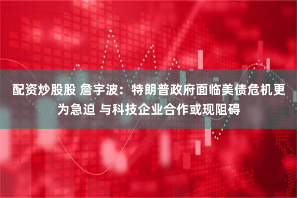 配资炒股股 詹宇波：特朗普政府面临美债危机更为急迫 与科技企业合作或现阻碍