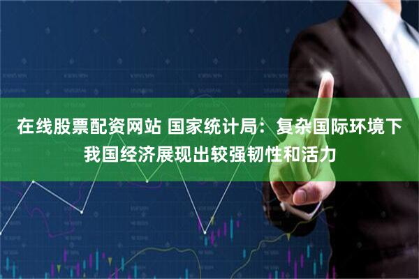 在线股票配资网站 国家统计局：复杂国际环境下我国经济展现出较强韧性和活力