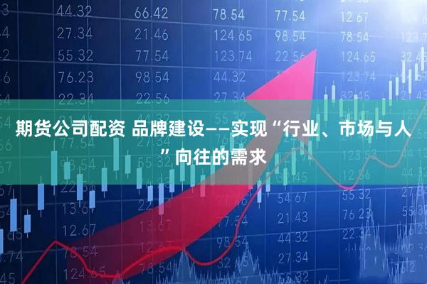 期货公司配资 品牌建设——实现“行业、市场与人”向往的需求