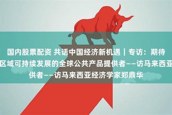 国内股票配资 共话中国经济新机遇｜专访：期待亚投行成为引领区域可持续发展的全球公共产品提供者——访马来西亚经济学家郑鼎华