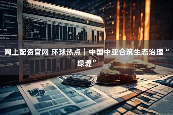网上配资官网 环球热点｜中国中亚合筑生态治理“绿堤”