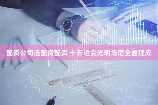 配资公司选配资配资 十五运会光明场馆全面建成