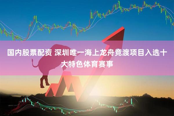 国内股票配资 深圳唯一海上龙舟竞渡项目入选十大特色体育赛事
