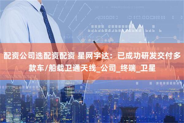 配资公司选配资配资 星网宇达：已成功研发交付多款车/船载卫通天线_公司_终端_卫星