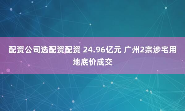 配资公司选配资配资 24.96亿元 广州2宗涉宅用地底价成交