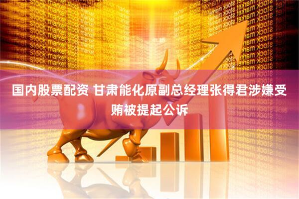 国内股票配资 甘肃能化原副总经理张得君涉嫌受贿被提起公诉