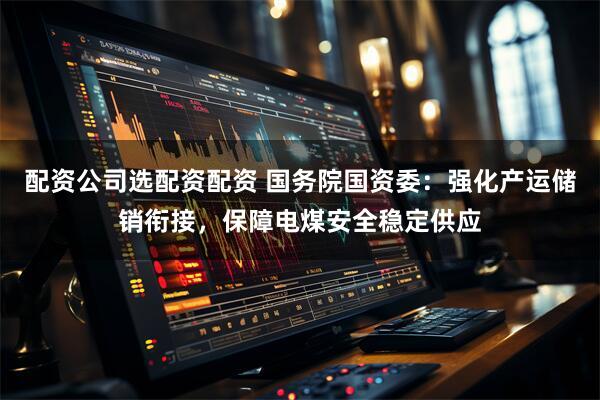 配资公司选配资配资 国务院国资委：强化产运储销衔接，保障电煤安全稳定供应