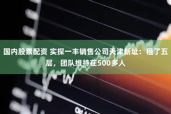 国内股票配资 实探一丰销售公司天津新址：租了五层，团队维持在500多人