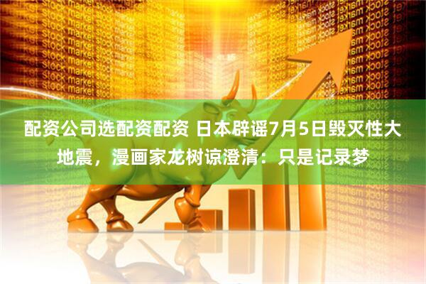 配资公司选配资配资 日本辟谣7月5日毁灭性大地震，漫画家龙树谅澄清：只是记录梦