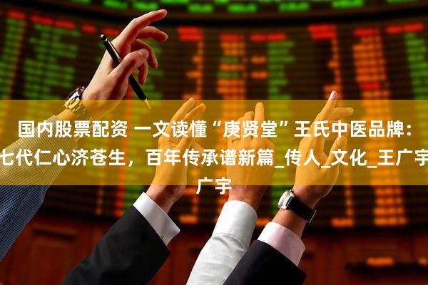 国内股票配资 一文读懂“庚贤堂”王氏中医品牌：七代仁心济苍生，百年传承谱新篇_传人_文化_王广宇
