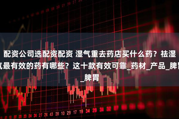 配资公司选配资配资 湿气重去药店买什么药？祛湿气最有效的药有哪些？这十款有效可靠_药材_产品_脾胃