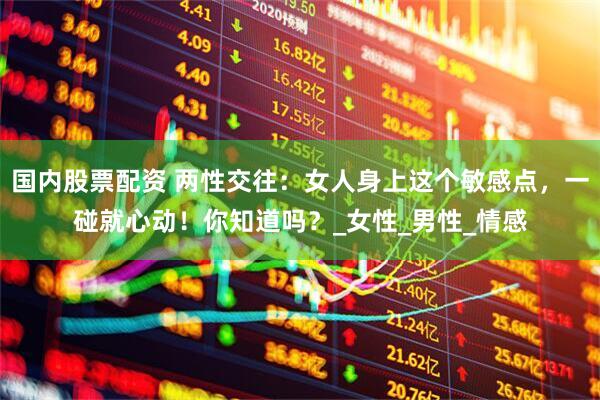 国内股票配资 两性交往：女人身上这个敏感点，一碰就心动！你知道吗？_女性_男性_情感
