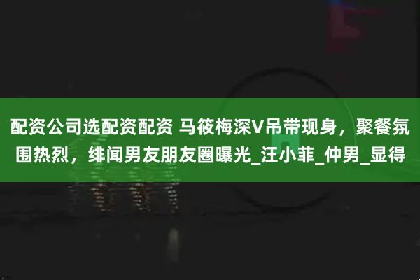 配资公司选配资配资 马筱梅深V吊带现身，聚餐氛围热烈，绯闻男友朋友圈曝光_汪小菲_仲男_显得