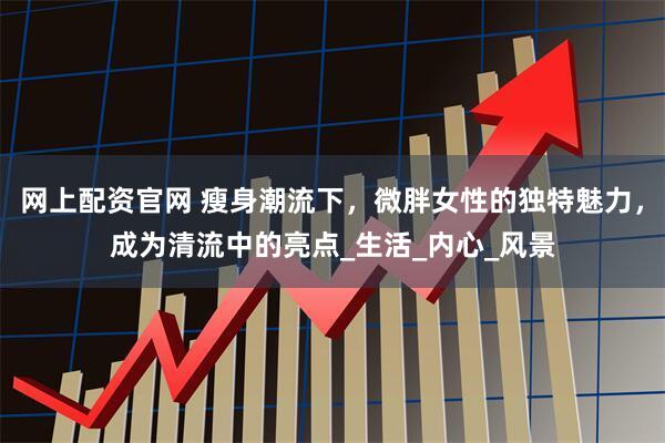 网上配资官网 瘦身潮流下，微胖女性的独特魅力，成为清流中的亮点_生活_内心_风景