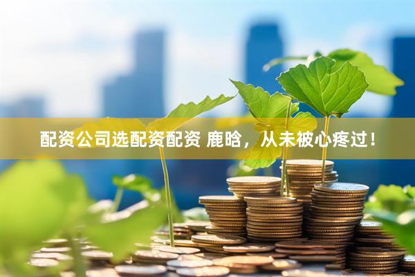 配资公司选配资配资 鹿晗，从未被心疼过！