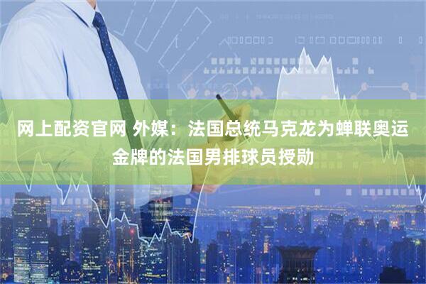 网上配资官网 外媒：法国总统马克龙为蝉联奥运金牌的法国男排球员授勋