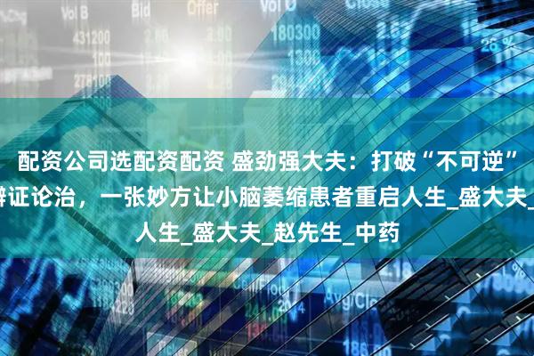 配资公司选配资配资 盛劲强大夫：打破“不可逆”魔咒！中医辨证论治，一张妙方让小脑萎缩患者重启人生_盛大夫_赵先生_中药