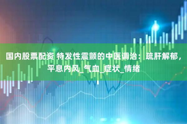 国内股票配资 特发性震颤的中医调治：疏肝解郁，平息内风_气血_症状_情绪
