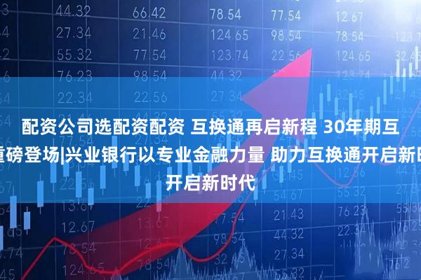配资公司选配资配资 互换通再启新程 30年期互换重磅登场|兴业银行以专业金融力量 助力互换通开启新时代