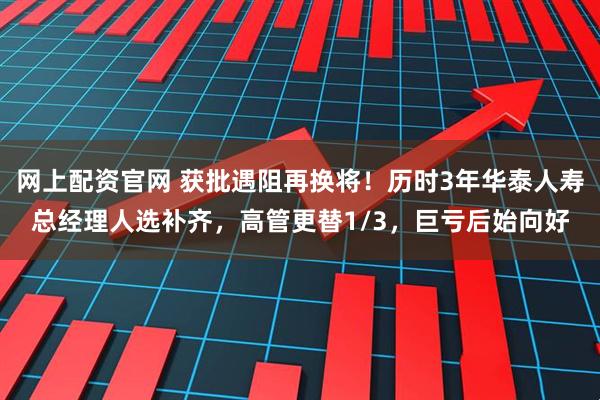 网上配资官网 获批遇阻再换将！历时3年华泰人寿总经理人选补齐，高管更替1/3，巨亏后始向好