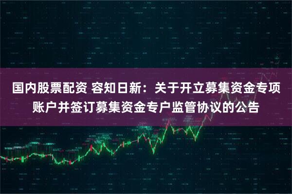 国内股票配资 容知日新：关于开立募集资金专项账户并签订募集资金专户监管协议的公告