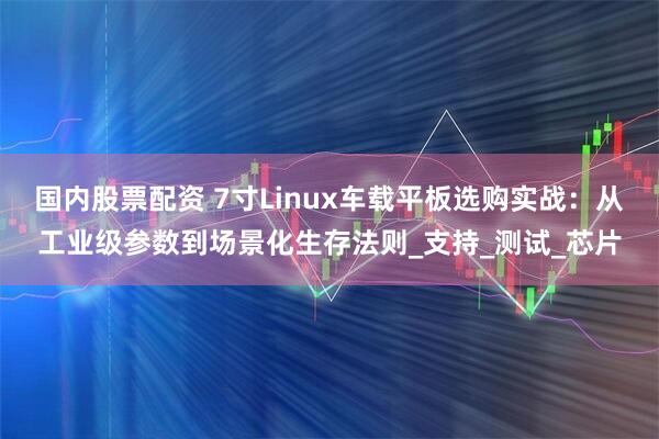 国内股票配资 7寸Linux车载平板选购实战：从工业级参数到场景化生存法则_支持_测试_芯片