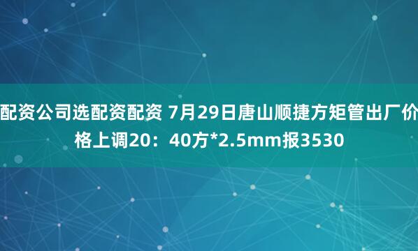 配资公司选配资配资 7月29日唐山顺捷方矩管出厂价格上调20：40方*2.5mm报3530