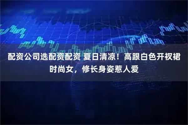 配资公司选配资配资 夏日清凉！高跟白色开衩裙时尚女，修长身姿惹人爱