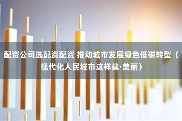 配资公司选配资配资 推动城市发展绿色低碳转型（现代化人民城市这样建·美丽）