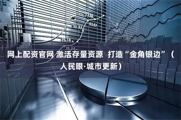 网上配资官网 激活存量资源  打造“金角银边”（人民眼·城市更新）