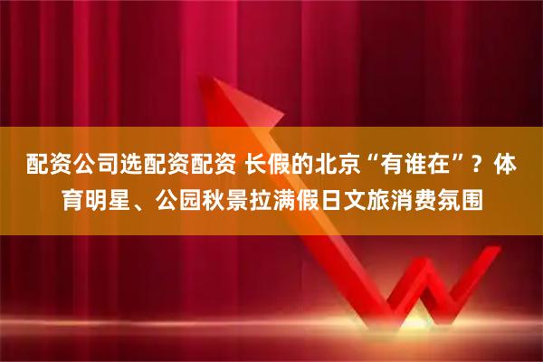 配资公司选配资配资 长假的北京“有谁在”？体育明星、公园秋景拉满假日文旅消费氛围