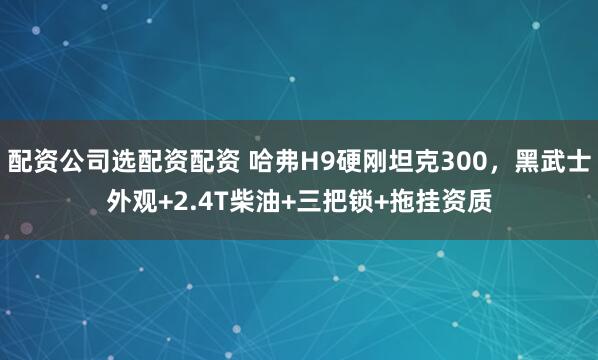配资公司选配资配资 哈弗H9硬刚坦克300，黑武士外观+2.4T柴油+三把锁+拖挂资质