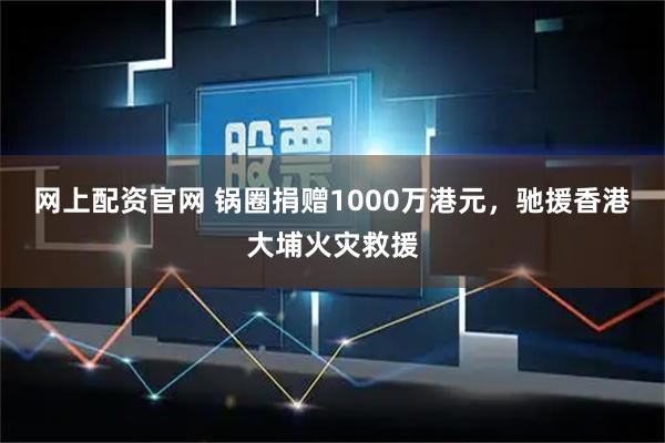 网上配资官网 锅圈捐赠1000万港元，驰援香港大埔火灾救援