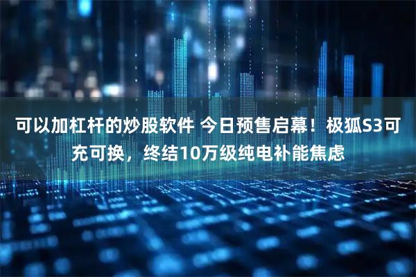 可以加杠杆的炒股软件 今日预售启幕！极狐S3可充可换，终结10万级纯电补能焦虑