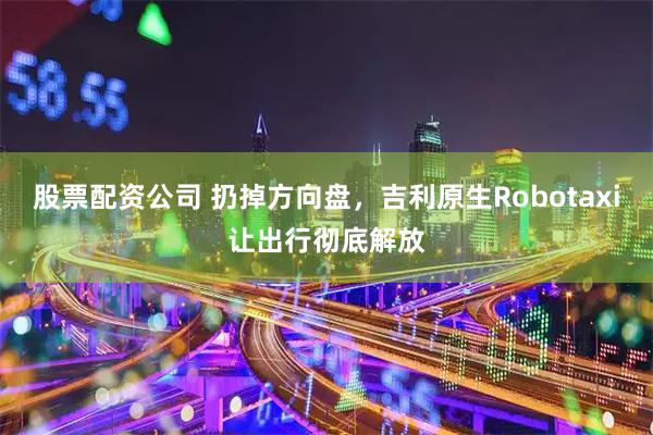股票配资公司 扔掉方向盘，吉利原生Robotaxi让出行彻底解放