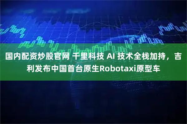 国内配资炒股官网 千里科技 AI 技术全栈加持，吉利发布中国首台原生Robotaxi原型车