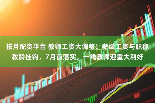 按月配资平台 教师工资大调整！薪级工资与职称教龄挂钩，7月前落实，一线教师迎重大利好